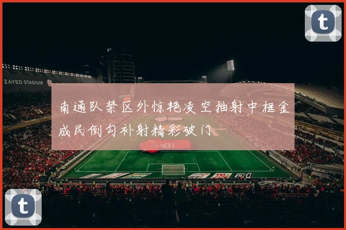 南通队禁区外惊艳凌空抽射中框金成民倒勾补射精彩破门