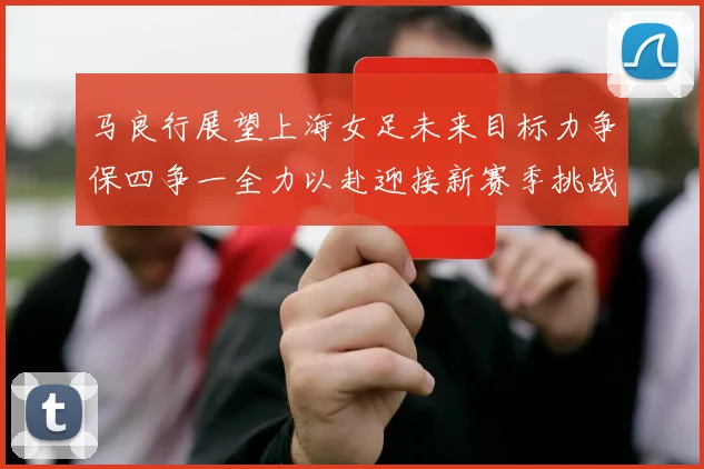 马良行展望上海女足未来目标力争保四争一全力以赴迎接新赛季挑战