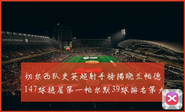 切尔西队史英超射手榜揭晓兰帕德147球稳居第一帕尔默39球排名第九