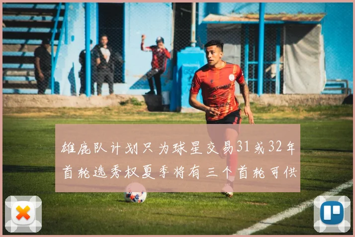 雄鹿队计划只为球星交易31或32年首轮选秀权夏季将有三个首轮可供交易