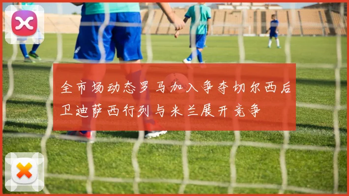 全市场动态罗马加入争夺切尔西后卫迪萨西行列与米兰展开竞争