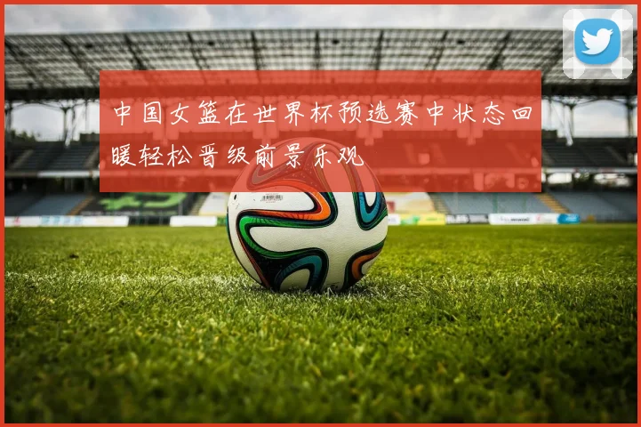 中国女篮在世界杯预选赛中状态回暖轻松晋级前景乐观