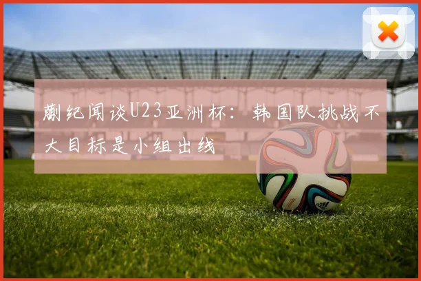蒯纪闻谈U23亚洲杯：韩国队挑战不大目标是小组出线