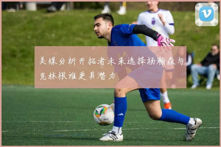 美媒分析开拓者未来选择杨瀚森与克林根谁更具潜力