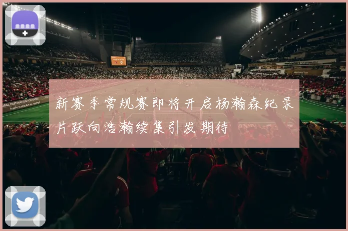 新赛季常规赛即将开启杨瀚森纪录片跃向浩瀚续集引发期待