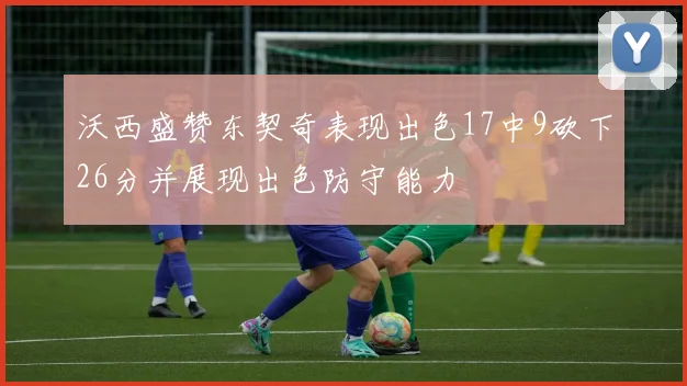 沃西盛赞东契奇表现出色17中9砍下26分并展现出色防守能力
