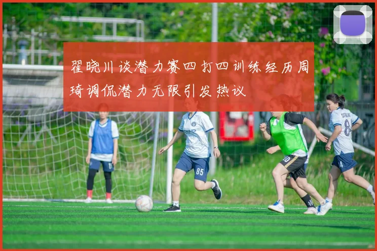 翟晓川谈潜力赛四打四训练经历周琦调侃潜力无限引发热议