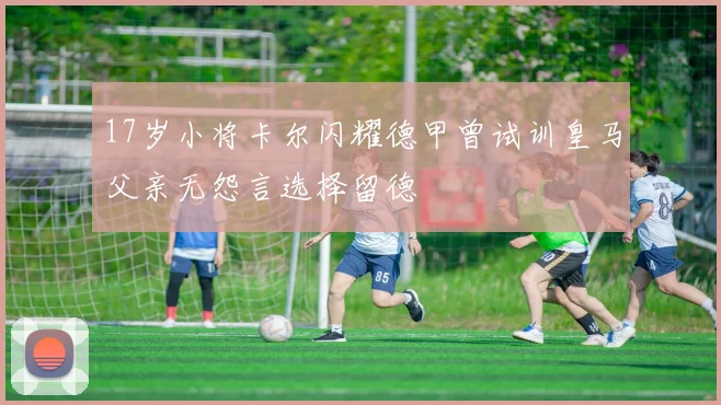 17岁小将卡尔闪耀德甲曾试训皇马父亲无怨言选择留德