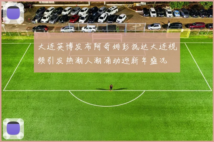 大连英博发布阿奇姆彭抵达大连视频引发热潮人潮涌动迎新年盛况