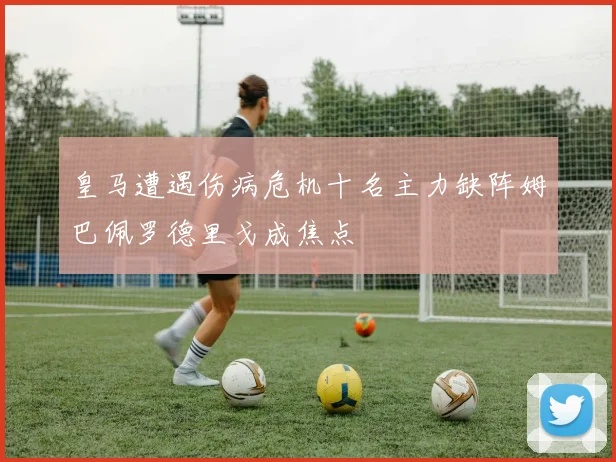 皇马遭遇伤病危机十名主力缺阵姆巴佩罗德里戈成焦点