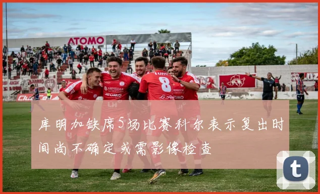 库明加缺席5场比赛科尔表示复出时间尚不确定或需影像检查