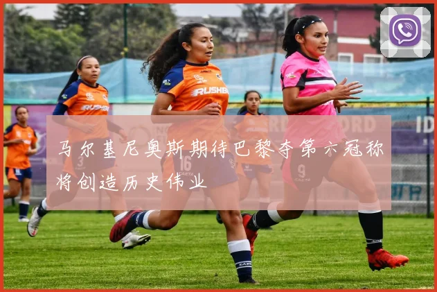 马尔基尼奥斯期待巴黎夺第六冠称将创造历史伟业