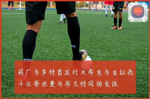 药厂与多特首发对决希克与吉拉西斗法蒂尔曼与布兰特同场竞技