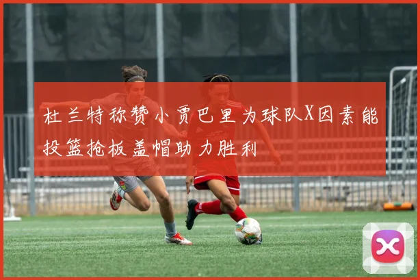 杜兰特称赞小贾巴里为球队X因素能投篮抢板盖帽助力胜利
