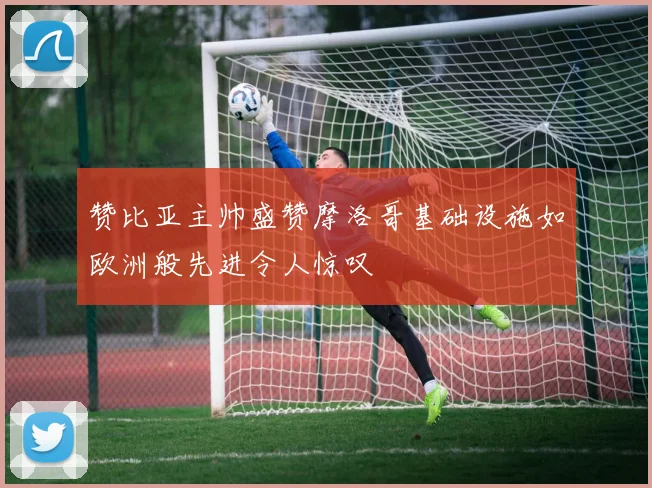 赞比亚主帅盛赞摩洛哥基础设施如欧洲般先进令人惊叹