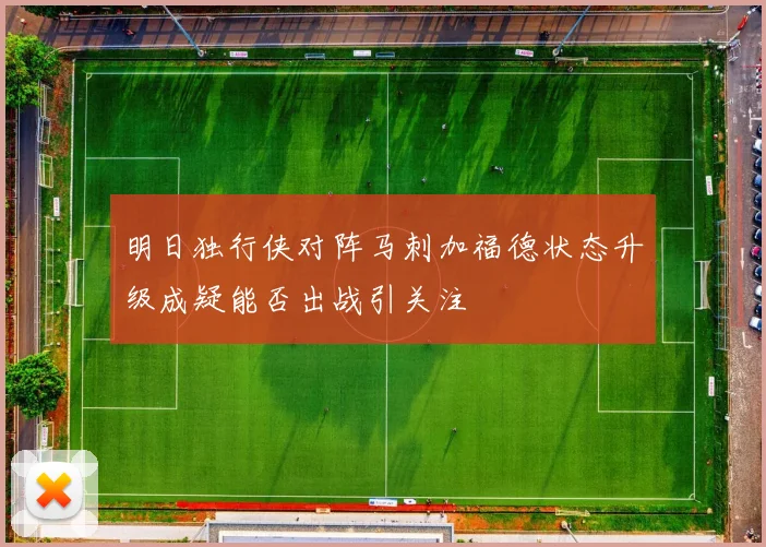 明日独行侠对阵马刺加福德状态升级成疑能否出战引关注