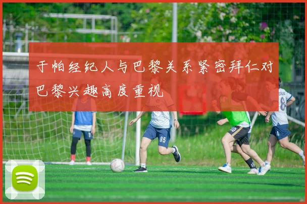于帕经纪人与巴黎关系紧密拜仁对巴黎兴趣高度重视