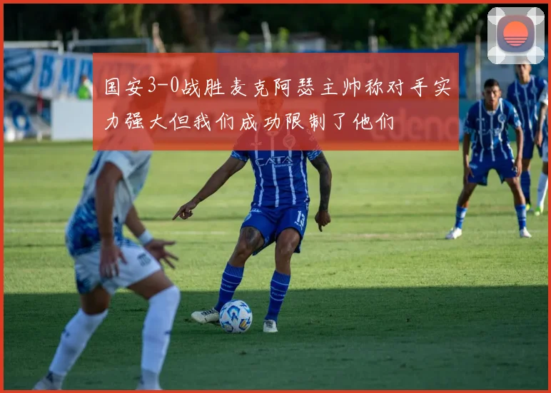 国安3-0战胜麦克阿瑟主帅称对手实力强大但我们成功限制了他们