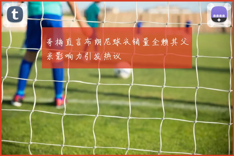 夸梅直言布朗尼球衣销量全赖其父亲影响力引发热议
