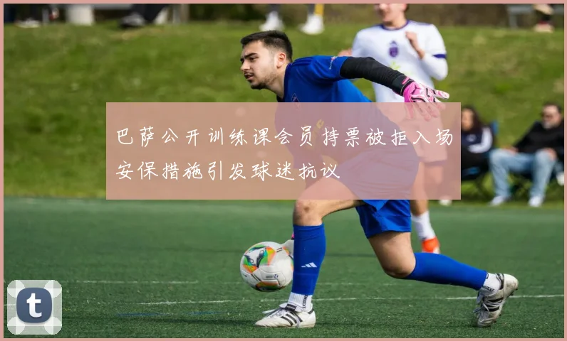 巴萨公开训练课会员持票被拒入场安保措施引发球迷抗议