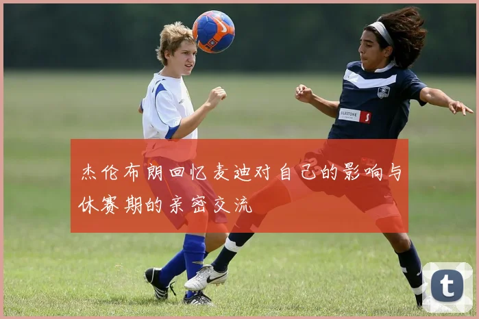 杰伦布朗回忆麦迪对自己的影响与休赛期的亲密交流