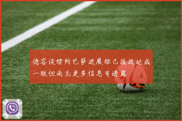 德容谈续约巴萨进展称已接近达成一致但尚无更多信息可透露