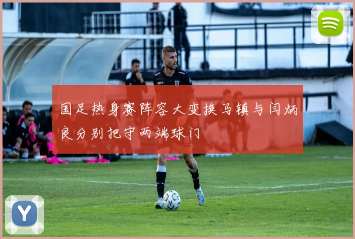 国足热身赛阵容大变换马镇与闫炳良分别把守两端球门
