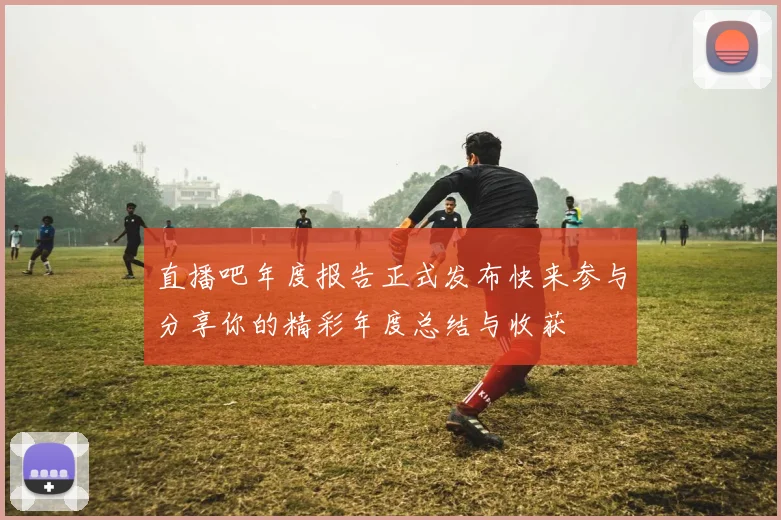 直播吧年度报告正式发布快来参与分享你的精彩年度总结与收获