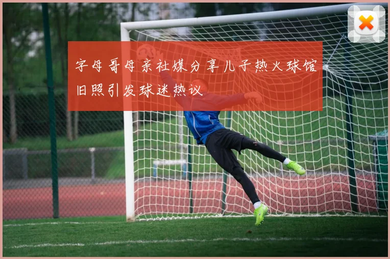 字母哥母亲社媒分享儿子热火球馆旧照引发球迷热议