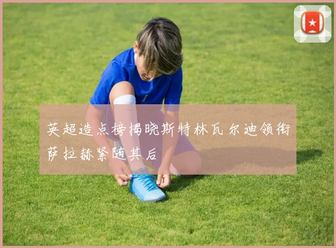 英超造点榜揭晓斯特林瓦尔迪领衔萨拉赫紧随其后