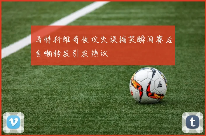 马特科维奇快攻失误搞笑瞬间赛后自嘲转发引发热议