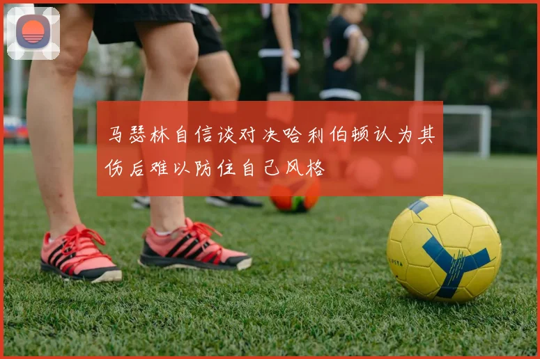 马瑟林自信谈对决哈利伯顿认为其伤后难以防住自己风格