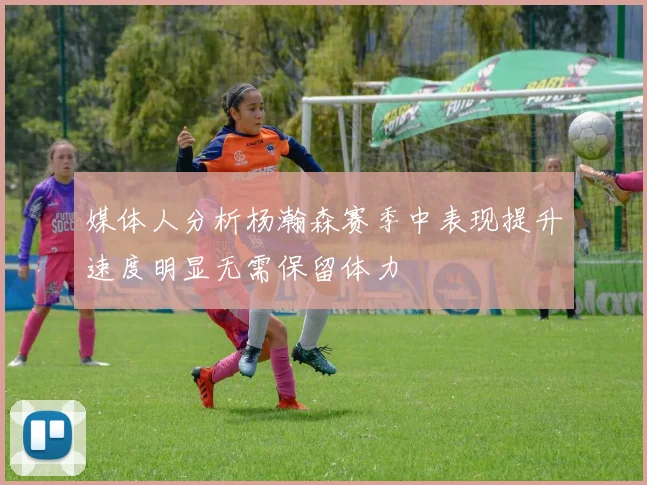 媒体人分析杨瀚森赛季中表现提升速度明显无需保留体力