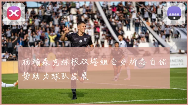 杨瀚森克林根双塔组合分析各自优势助力球队发展